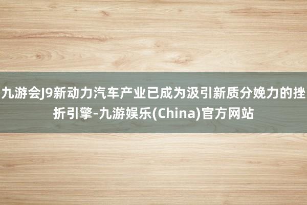 九游会J9新动力汽车产业已成为汲引新质分娩力的挫折引擎-九游娱乐(China)官方网站