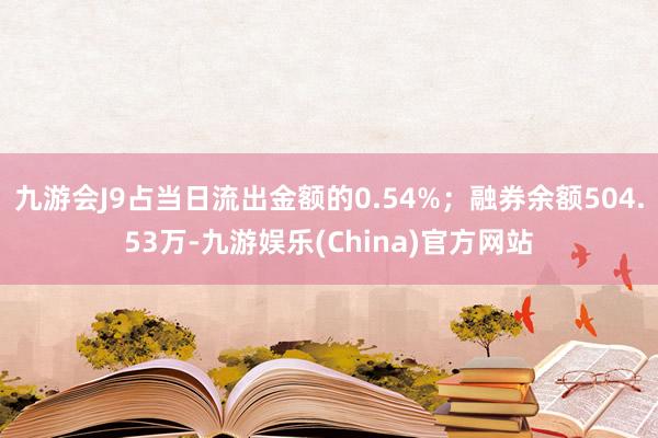 九游会J9占当日流出金额的0.54%；融券余额504.53万-九游娱乐(China)官方网站