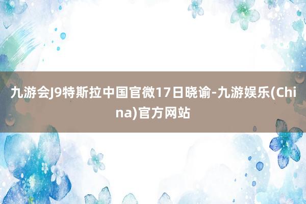 九游会J9特斯拉中国官微17日晓谕-九游娱乐(China)官方网站