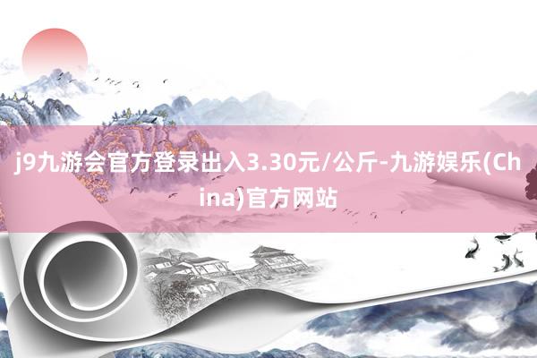 j9九游会官方登录出入3.30元/公斤-九游娱乐(China)官方网站