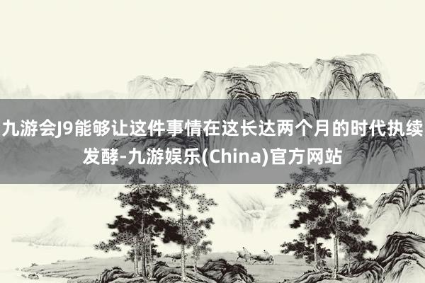 九游会J9能够让这件事情在这长达两个月的时代执续发酵-九游娱乐(China)官方网站