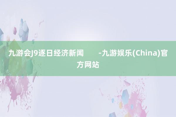 九游会J9逐日经济新闻       -九游娱乐(China)官方网站