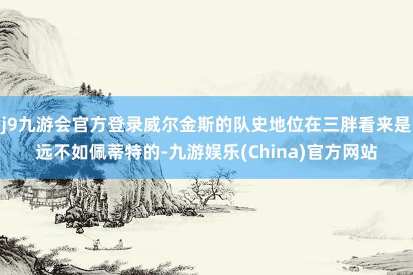 j9九游会官方登录威尔金斯的队史地位在三胖看来是远不如佩蒂特的-九游娱乐(China)官方网站