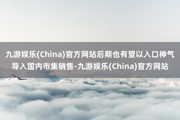 九游娱乐(China)官方网站后期也有望以入口神气导入国内市集销售-九游娱乐(China)官方网站