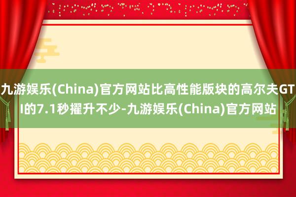 九游娱乐(China)官方网站比高性能版块的高尔夫GTI的7.1秒擢升不少-九游娱乐(China)官方网站