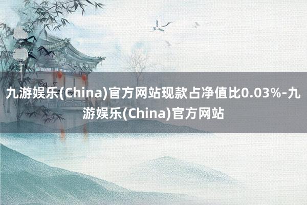 九游娱乐(China)官方网站现款占净值比0.03%-九游娱乐(China)官方网站