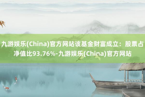 九游娱乐(China)官方网站该基金财富成立：股票占净值比93.76%-九游娱乐(China)官方网站