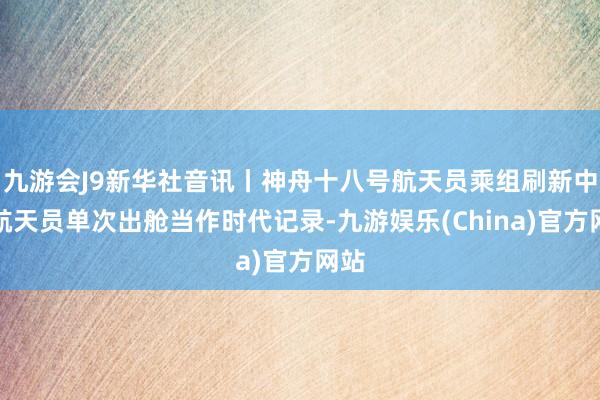 九游会J9新华社音讯丨神舟十八号航天员乘组刷新中国航天员单次出舱当作时代记录-九游娱乐(China)官方网站