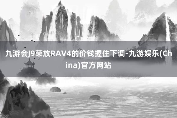 九游会J9荣放RAV4的价钱握住下调-九游娱乐(China)官方网站