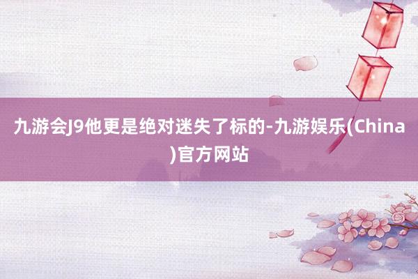 九游会J9他更是绝对迷失了标的-九游娱乐(China)官方网站