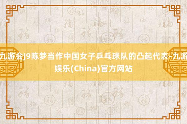 九游会J9陈梦当作中国女子乒乓球队的凸起代表-九游娱乐(China)官方网站