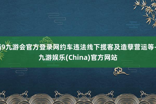 j9九游会官方登录网约车违法线下揽客及造孽营运等-九游娱乐(China)官方网站