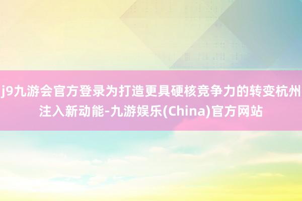 j9九游会官方登录为打造更具硬核竞争力的转变杭州注入新动能-九游娱乐(China)官方网站