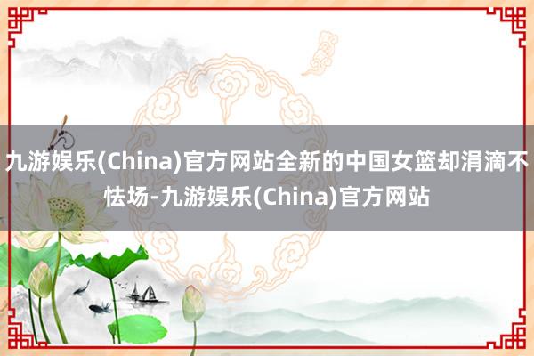 九游娱乐(China)官方网站全新的中国女篮却涓滴不怯场-九游娱乐(China)官方网站