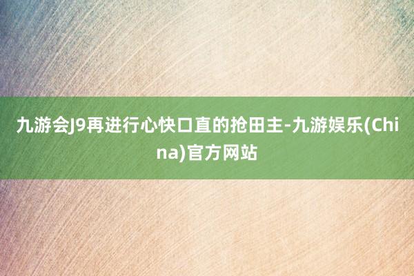 九游会J9再进行心快口直的抢田主-九游娱乐(China)官方网站