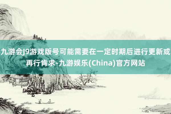 九游会J9游戏版号可能需要在一定时期后进行更新或再行肯求-九游娱乐(China)官方网站