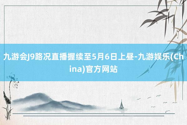 九游会J9路况直播握续至5月6日上昼-九游娱乐(China)官方网站