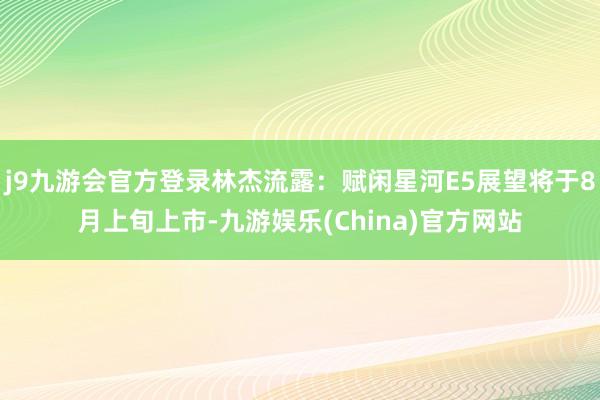 j9九游会官方登录林杰流露：赋闲星河E5展望将于8月上旬上市-九游娱乐(China)官方网站