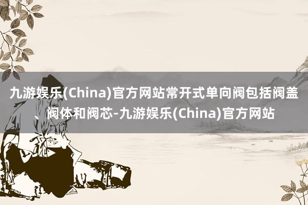 九游娱乐(China)官方网站常开式单向阀包括阀盖、阀体和阀芯-九游娱乐(China)官方网站