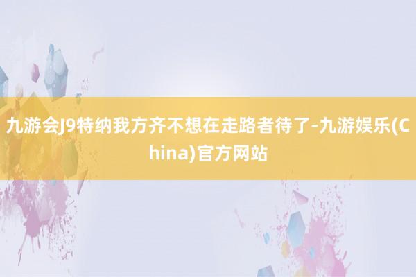 九游会J9特纳我方齐不想在走路者待了-九游娱乐(China)官方网站