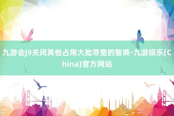 九游会J9关闭其他占用大批带宽的智商-九游娱乐(China)官方网站