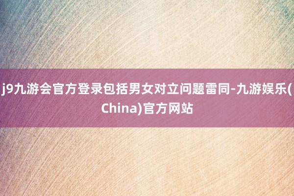 j9九游会官方登录包括男女对立问题雷同-九游娱乐(China)官方网站