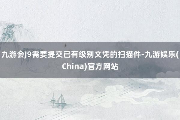 九游会J9需要提交已有级别文凭的扫描件-九游娱乐(China)官方网站