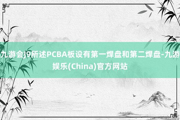 九游会J9所述PCBA板设有第一焊盘和第二焊盘-九游娱乐(China)官方网站