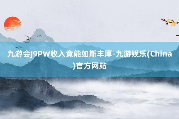 九游会J9PW收入竟能如斯丰厚-九游娱乐(China)官方网站