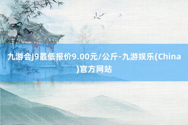 九游会J9最低报价9.00元/公斤-九游娱乐(China)官方网站