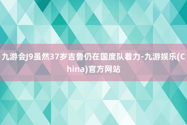 九游会J9虽然37岁吉鲁仍在国度队着力-九游娱乐(China)官方网站