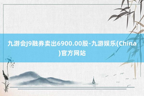 九游会J9融券卖出6900.00股-九游娱乐(China)官方网站