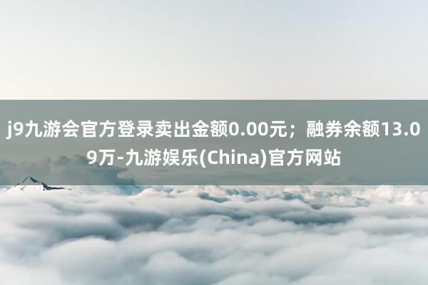 j9九游会官方登录卖出金额0.00元；融券余额13.09万-九游娱乐(China)官方网站