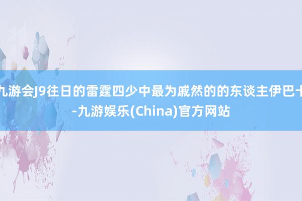 九游会J9往日的雷霆四少中最为戚然的的东谈主伊巴卡-九游娱乐(China)官方网站