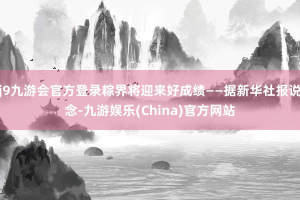 j9九游会官方登录粽界将迎来好成绩——据新华社报说念-九游娱乐(China)官方网站