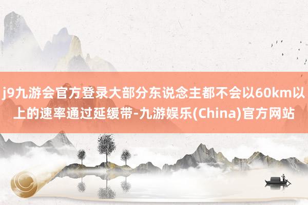 j9九游会官方登录大部分东说念主都不会以60km以上的速率通过延缓带-九游娱乐(China)官方网站