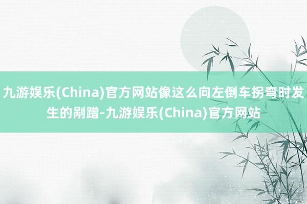 九游娱乐(China)官方网站像这么向左倒车拐弯时发生的剐蹭-九游娱乐(China)官方网站