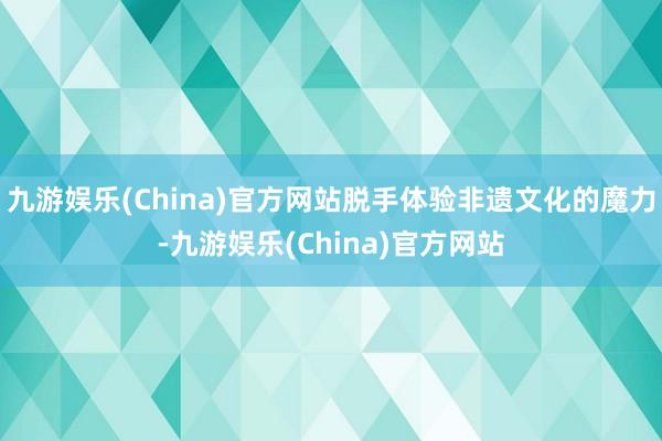 九游娱乐(China)官方网站脱手体验非遗文化的魔力-九游娱乐(China)官方网站