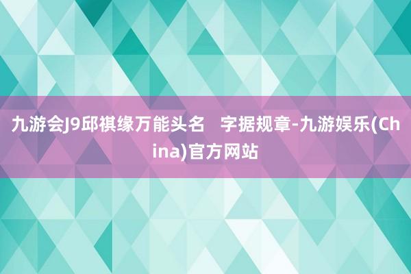 九游会J9邱祺缘万能头名   字据规章-九游娱乐(China)官方网站