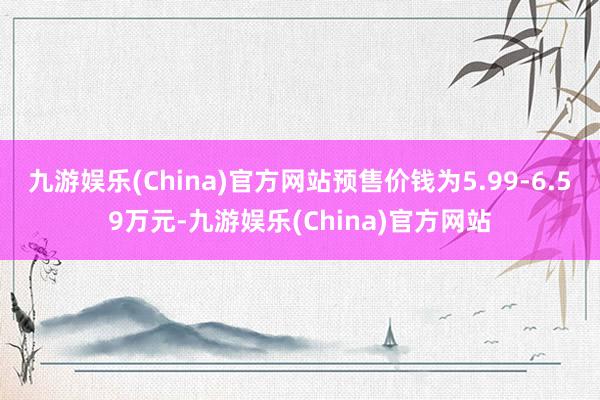 九游娱乐(China)官方网站预售价钱为5.99-6.59万元-九游娱乐(China)官方网站