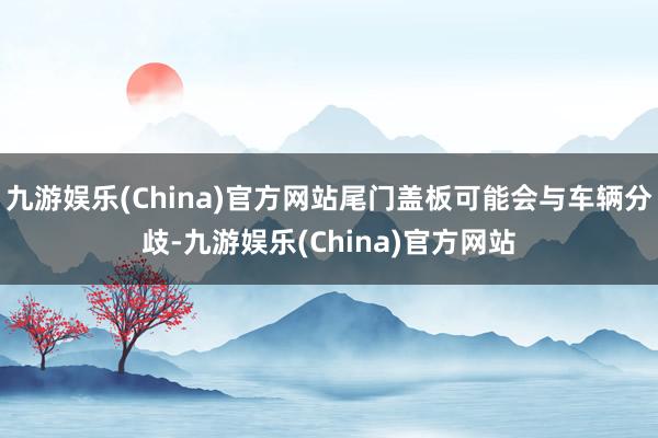 九游娱乐(China)官方网站尾门盖板可能会与车辆分歧-九游娱乐(China)官方网站