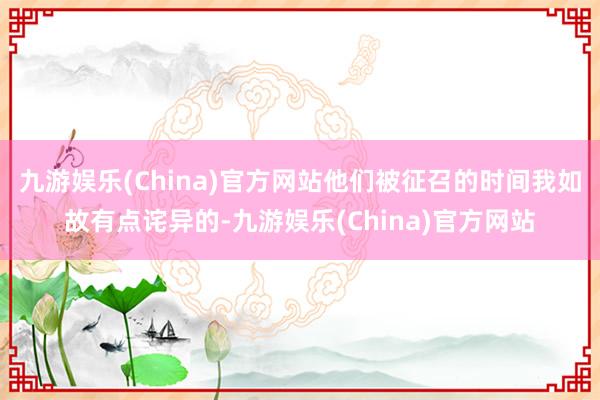 九游娱乐(China)官方网站他们被征召的时间我如故有点诧异的-九游娱乐(China)官方网站