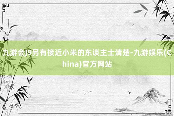 九游会J9另有接近小米的东谈主士清楚-九游娱乐(China)官方网站