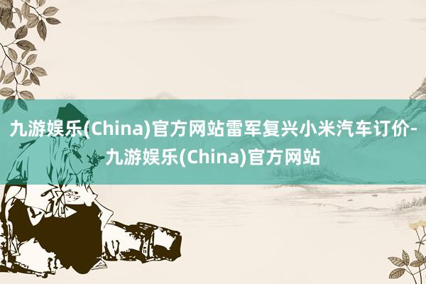 九游娱乐(China)官方网站雷军复兴小米汽车订价-九游娱乐(China)官方网站