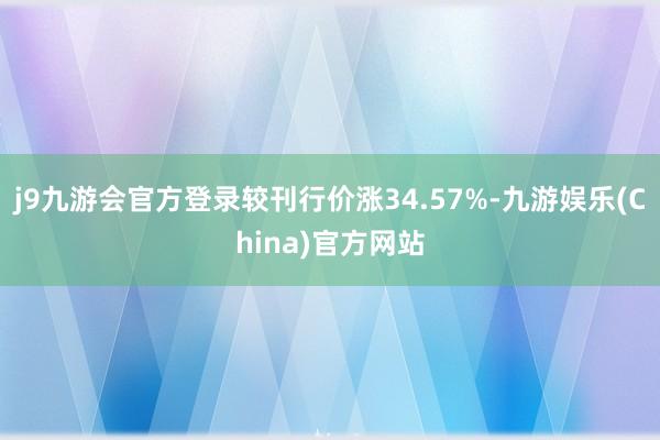 j9九游会官方登录较刊行价涨34.57%-九游娱乐(China)官方网站