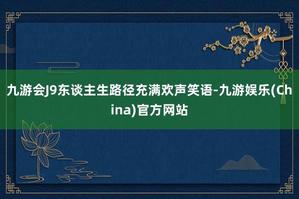 九游会J9东谈主生路径充满欢声笑语-九游娱乐(China)官方网站