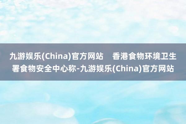 九游娱乐(China)官方网站    香港食物环境卫生署食物安全中心称-九游娱乐(China)官方网站