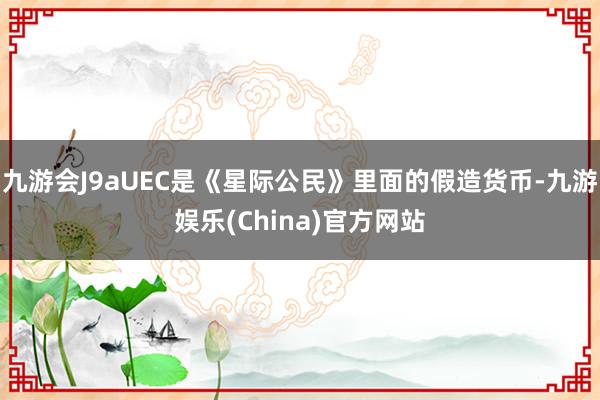 九游会J9aUEC是《星际公民》里面的假造货币-九游娱乐(China)官方网站