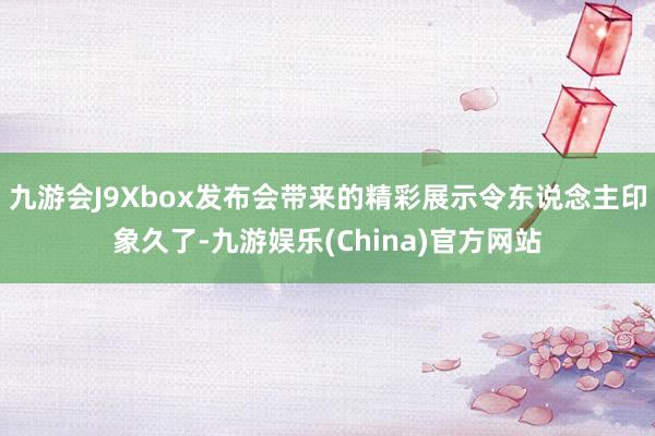 九游会J9Xbox发布会带来的精彩展示令东说念主印象久了-九游娱乐(China)官方网站