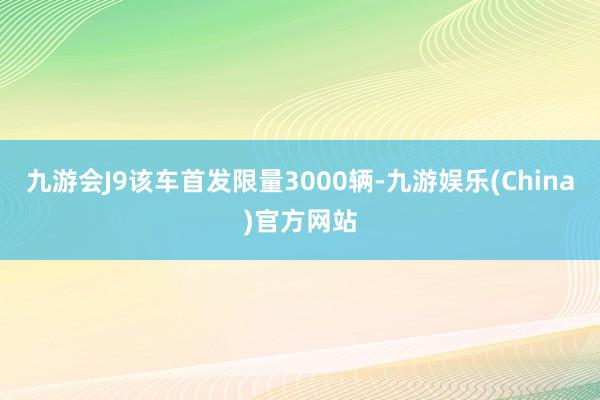 九游会J9该车首发限量3000辆-九游娱乐(China)官方网站